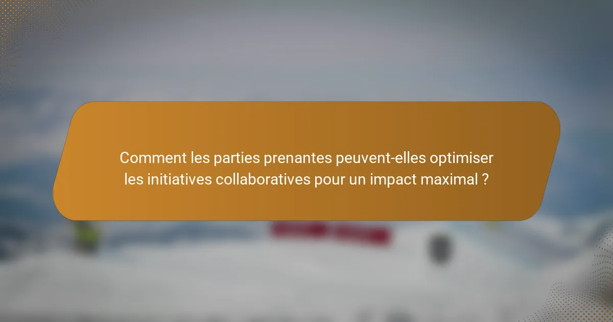 Comment les parties prenantes peuvent-elles optimiser les initiatives collaboratives pour un impact maximal ?