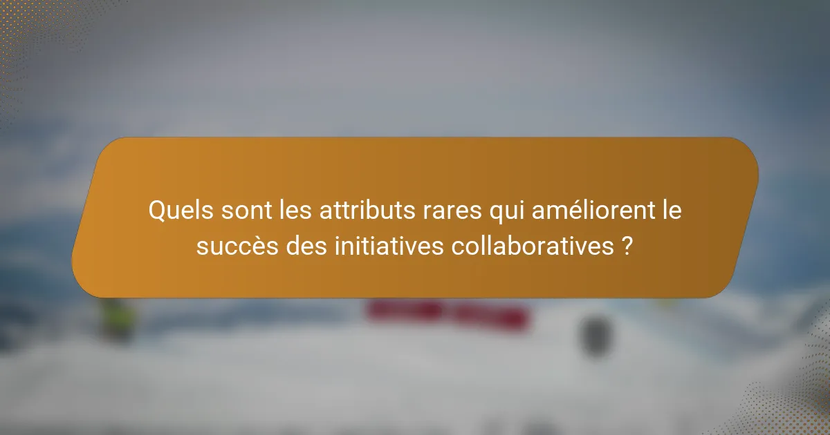 Quels sont les attributs rares qui améliorent le succès des initiatives collaboratives ?